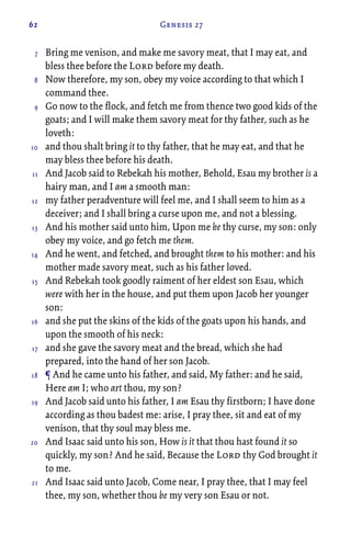 62 Genesis 27
Bring me venison, and make me savory meat, that I may eat, and
bless thee before the Lord before my death.
Now therefore, my son, obey my voice according to that which I
command thee.
Go now to the flock, and fetch me from thence two good kids of the
goats; and I will make them savory meat for thy father, such as he
loveth:
and thou shalt bring it to thy father, that he may eat, and that he
may bless thee before his death.
And Jacob said to Rebekah his mother, Behold, Esau my brother is a
hairy man, and I am a smooth man:
my father peradventure will feel me, and I shall seem to him as a
deceiver; and I shall bring a curse upon me, and not a blessing.
And his mother said unto him, Upon me be thy curse, my son: only
obey my voice, and go fetch me them.
And he went, and fetched, and brought them to his mother: and his
mother made savory meat, such as his father loved.
And Rebekah took goodly raiment of her eldest son Esau, which
were with her in the house, and put them upon Jacob her younger
son:
and she put the skins of the kids of the goats upon his hands, and
upon the smooth of his neck:
and she gave the savory meat and the bread, which she had
prepared, into the hand of her son Jacob.
¶ And he came unto his father, and said, My father: and he said,
Here am I; who art thou, my son?
And Jacob said unto his father, I am Esau thy firstborn; I have done
according as thou badest me: arise, I pray thee, sit and eat of my
venison, that thy soul may bless me.
And Isaac said unto his son, How is it that thou hast found it so
quickly, my son? And he said, Because the Lord thy God brought it
to me.
And Isaac said unto Jacob, Come near, I pray thee, that I may feel
thee, my son, whether thou be my very son Esau or not.
7
8
9
10
11
12
13
14
15
16
17
18
19
20
21
 