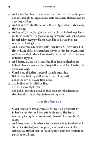 64 Genesis 27
And when Esau heard the words of his father, he cried with a great
and exceeding bitter cry, and said unto his father, Bless me, even me
also, O my father.
And he said, Thy brother came with subtilty, and hath taken away
thy blessing.
And he said, Is not he rightly named Jacob? for he hath supplanted
me these two times: he took away my birthright; and, behold, now
he hath taken away my blessing. And he said, Hast thou not
reserved a blessing for me?
And Isaac answered and said unto Esau, Behold, I have made him
thy lord, and all his brethren have I given to him for servants; and
with corn and wine have I sustained him: and what shall I do now
unto thee, my son?
And Esau said unto his father, Hast thou but one blessing, my
father? bless me, even me also, O my father. And Esau lifted up his
voice, and wept.
¶ And Isaac his father answered and said unto him,
Behold, thy dwelling shall be the fatness of the earth,
and of the dew of heaven from above;
and by thy sword shalt thou live,
and shalt serve thy brother:
and it shall come to pass when thou shalt have the dominion,
that thou shalt break his yoke from off thy neck.
Jacob Flees from Esau
¶ And Esau hated Jacob because of the blessing wherewith his
father blessed him: and Esau said in his heart, The days of
mourning for my father are at hand; then will I slay my brother
Jacob.
And these words of Esau her elder son were told to Rebekah: and
she sent and called Jacob her younger son, and said unto him,
Behold, thy brother Esau, as touching thee, doth comfort himself,
purposing to kill thee.
34
35
36
37
38
39
40
41
42
 
