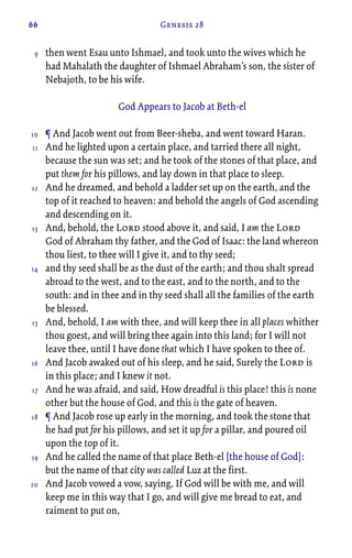 66 Genesis 28
then went Esau unto Ishmael, and took unto the wives which he
had Mahalath the daughter of Ishmael Abraham’s son, the sister of
Nebajoth, to be his wife.
God Appears to Jacob at Beth-el
¶ And Jacob went out from Beer-sheba, and went toward Haran.
And he lighted upon a certain place, and tarried there all night,
because the sun was set; and he took of the stones of that place, and
put them for his pillows, and lay down in that place to sleep.
And he dreamed, and behold a ladder set up on the earth, and the
top of it reached to heaven: and behold the angels of God ascending
and descending on it.
And, behold, the Lord stood above it, and said, I am the Lord
God of Abraham thy father, and the God of Isaac: the land whereon
thou liest, to thee will I give it, and to thy seed;
and thy seed shall be as the dust of the earth; and thou shalt spread
abroad to the west, and to the east, and to the north, and to the
south: and in thee and in thy seed shall all the families of the earth
be blessed.
And, behold, I am with thee, and will keep thee in all places whither
thou goest, and will bring thee again into this land; for I will not
leave thee, until I have done that which I have spoken to thee of.
And Jacob awaked out of his sleep, and he said, Surely the Lord is
in this place; and I knew it not.
And he was afraid, and said, How dreadful is this place! this is none
other but the house of God, and this is the gate of heaven.
¶ And Jacob rose up early in the morning, and took the stone that
he had put for his pillows, and set it up for a pillar, and poured oil
upon the top of it.
And he called the name of that place Beth-el [the house of God]:
but the name of that city was called Luz at the first.
And Jacob vowed a vow, saying, If God will be with me, and will
keep me in this way that I go, and will give me bread to eat, and
raiment to put on,
9
10
11
12
13
14
15
16
17
18
19
20
 