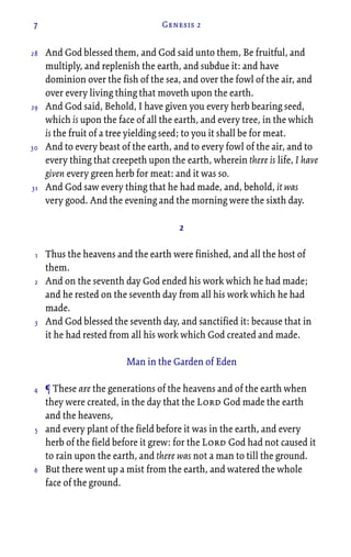 7 Genesis 2
And God blessed them, and God said unto them, Be fruitful, and
multiply, and replenish the earth, and subdue it: and have
dominion over the fish of the sea, and over the fowl of the air, and
over every living thing that moveth upon the earth.
And God said, Behold, I have given you every herb bearing seed,
which is upon the face of all the earth, and every tree, in the which
is the fruit of a tree yielding seed; to you it shall be for meat.
And to every beast of the earth, and to every fowl of the air, and to
every thing that creepeth upon the earth, wherein there is life, I have
given every green herb for meat: and it was so.
And God saw every thing that he had made, and, behold, it was
very good. And the evening and the morning were the sixth day.
2
Thus the heavens and the earth were finished, and all the host of
them.
And on the seventh day God ended his work which he had made;
and he rested on the seventh day from all his work which he had
made.
And God blessed the seventh day, and sanctified it: because that in
it he had rested from all his work which God created and made.
Man in the Garden of Eden
¶ These are the generations of the heavens and of the earth when
they were created, in the day that the Lord God made the earth
and the heavens,
and every plant of the field before it was in the earth, and every
herb of the field before it grew: for the Lord God had not caused it
to rain upon the earth, and there was not a man to till the ground.
But there went up a mist from the earth, and watered the whole
face of the ground.
28
29
30
31
1
2
3
4
5
6
 
