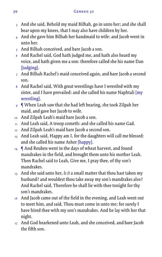 70 Genesis 30
And she said, Behold my maid Bilhah, go in unto her; and she shall
bear upon my knees, that I may also have children by her.
And she gave him Bilhah her handmaid to wife: and Jacob went in
unto her.
And Bilhah conceived, and bare Jacob a son.
And Rachel said, God hath judged me, and hath also heard my
voice, and hath given me a son: therefore called she his name Dan
[judging].
And Bilhah Rachel’s maid conceived again, and bare Jacob a second
son.
And Rachel said, With great wrestlings have I wrestled with my
sister, and I have prevailed: and she called his name Naphtali [my
wrestling].
¶ When Leah saw that she had left bearing, she took Zilpah her
maid, and gave her Jacob to wife.
And Zilpah Leah’s maid bare Jacob a son.
And Leah said, A troop cometh: and she called his name Gad.
And Zilpah Leah’s maid bare Jacob a second son.
And Leah said, Happy am I, for the daughters will call me blessed:
and she called his name Asher [happy].
¶ And Reuben went in the days of wheat harvest, and found
mandrakes in the field, and brought them unto his mother Leah.
Then Rachel said to Leah, Give me, I pray thee, of thy son’s
mandrakes.
And she said unto her, Is it a small matter that thou hast taken my
husband? and wouldest thou take away my son’s mandrakes also?
And Rachel said, Therefore he shall lie with thee tonight for thy
son’s mandrakes.
And Jacob came out of the field in the evening, and Leah went out
to meet him, and said, Thou must come in unto me; for surely I
have hired thee with my son’s mandrakes. And he lay with her that
night.
And God hearkened unto Leah, and she conceived, and bare Jacob
the fifth son.
3
4
5
6
7
8
9
10
11
12
13
14
15
16
17
 