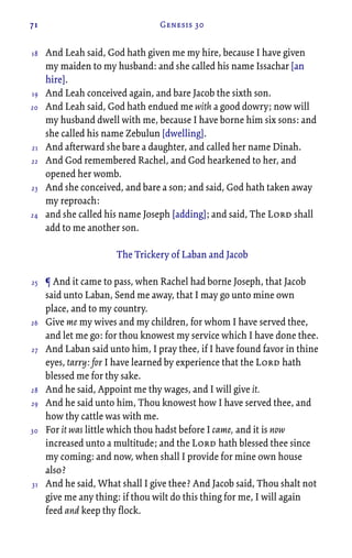 71 Genesis 30
And Leah said, God hath given me my hire, because I have given
my maiden to my husband: and she called his name Issachar [an
hire].
And Leah conceived again, and bare Jacob the sixth son.
And Leah said, God hath endued me with a good dowry; now will
my husband dwell with me, because I have borne him six sons: and
she called his name Zebulun [dwelling].
And afterward she bare a daughter, and called her name Dinah.
And God remembered Rachel, and God hearkened to her, and
opened her womb.
And she conceived, and bare a son; and said, God hath taken away
my reproach:
and she called his name Joseph [adding]; and said, The Lord shall
add to me another son.
The Trickery of Laban and Jacob
¶ And it came to pass, when Rachel had borne Joseph, that Jacob
said unto Laban, Send me away, that I may go unto mine own
place, and to my country.
Give me my wives and my children, for whom I have served thee,
and let me go: for thou knowest my service which I have done thee.
And Laban said unto him, I pray thee, if I have found favor in thine
eyes, tarry: for I have learned by experience that the Lord hath
blessed me for thy sake.
And he said, Appoint me thy wages, and I will give it.
And he said unto him, Thou knowest how I have served thee, and
how thy cattle was with me.
For it was little which thou hadst before I came, and it is now
increased unto a multitude; and the Lord hath blessed thee since
my coming: and now, when shall I provide for mine own house
also?
And he said, What shall I give thee? And Jacob said, Thou shalt not
give me any thing: if thou wilt do this thing for me, I will again
feed and keep thy flock.
18
19
20
21
22
23
24
25
26
27
28
29
30
31
 