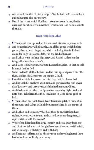 74 Genesis 31
Are we not counted of him strangers? for he hath sold us, and hath
quite devoured also our money.
For all the riches which God hath taken from our father, that is
ours, and our children’s: now then, whatsoever God hath said unto
thee, do.
Jacob Flees from Laban
¶ Then Jacob rose up, and set his sons and his wives upon camels;
and he carried away all his cattle, and all his goods which he had
gotten, the cattle of his getting, which he had gotten in Padan-
aram, for to go to Isaac his father in the land of Canaan.
And Laban went to shear his sheep: and Rachel had stolen the
images that were her father’s.
And Jacob stole away unawares to Laban the Syrian, in that he told
him not that he fled.
So he fled with all that he had; and he rose up, and passed over the
river, and set his face toward the mount Gilead.
¶ And it was told Laban on the third day, that Jacob was fled.
And he took his brethren with him, and pursued after him seven
days’ journey; and they overtook him in the mount Gilead.
And God came to Laban the Syrian in a dream by night, and said
unto him, Take heed that thou speak not to Jacob either good or
bad.
¶ Then Laban overtook Jacob. Now Jacob had pitched his tent in
the mount: and Laban with his brethren pitched in the mount of
Gilead.
And Laban said to Jacob, What hast thou done, that thou hast
stolen away unawares to me, and carried away my daughters, as
captives taken with the sword?
Wherefore didst thou flee away secretly, and steal away from me;
and didst not tell me, that I might have sent thee away with mirth,
and with songs, with tabret, and with harp?
And hast not suffered me to kiss my sons and my daughters? thou
hast now done foolishly in so doing.
15
16
17
18
19
20
21
22
23
24
25
26
27
28
 
