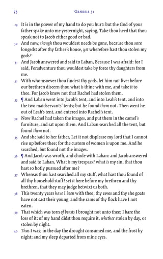 75 Genesis 31
It is in the power of my hand to do you hurt: but the God of your
father spake unto me yesternight, saying, Take thou heed that thou
speak not to Jacob either good or bad.
And now, though thou wouldest needs be gone, because thou sore
longedst after thy father’s house, yet wherefore hast thou stolen my
gods?
And Jacob answered and said to Laban, Because I was afraid: for I
said, Peradventure thou wouldest take by force thy daughters from
me.
With whomsoever thou findest thy gods, let him not live: before
our brethren discern thou what is thine with me, and take it to
thee. For Jacob knew not that Rachel had stolen them.
¶ And Laban went into Jacob’s tent, and into Leah’s tent, and into
the two maidservants’ tents; but he found them not. Then went he
out of Leah’s tent, and entered into Rachel’s tent.
Now Rachel had taken the images, and put them in the camel’s
furniture, and sat upon them. And Laban searched all the tent, but
found them not.
And she said to her father, Let it not displease my lord that I cannot
rise up before thee; for the custom of women is upon me. And he
searched, but found not the images.
¶ And Jacob was wroth, and chode with Laban: and Jacob answered
and said to Laban, What is my trespass? what is my sin, that thou
hast so hotly pursued after me?
Whereas thou hast searched all my stuff, what hast thou found of
all thy household stuff? set it here before my brethren and thy
brethren, that they may judge betwixt us both.
This twenty years have I been with thee; thy ewes and thy she goats
have not cast their young, and the rams of thy flock have I not
eaten.
That which was torn of beasts I brought not unto thee; I bare the
loss of it; of my hand didst thou require it, whether stolen by day, or
stolen by night.
Thus I was; in the day the drought consumed me, and the frost by
night; and my sleep departed from mine eyes.
29
30
31
32
33
34
35
36
37
38
39
40
 
