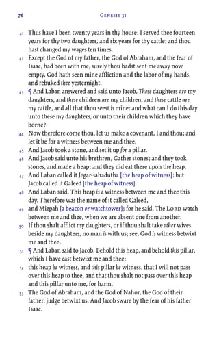 76 Genesis 31
Thus have I been twenty years in thy house: I served thee fourteen
years for thy two daughters, and six years for thy cattle; and thou
hast changed my wages ten times.
Except the God of my father, the God of Abraham, and the fear of
Isaac, had been with me, surely thou hadst sent me away now
empty. God hath seen mine affliction and the labor of my hands,
and rebuked thee yesternight.
¶ And Laban answered and said unto Jacob, These daughters are my
daughters, and these children are my children, and these cattle are
my cattle, and all that thou seest is mine: and what can I do this day
unto these my daughters, or unto their children which they have
borne?
Now therefore come thou, let us make a covenant, I and thou; and
let it be for a witness between me and thee.
And Jacob took a stone, and set it up for a pillar.
And Jacob said unto his brethren, Gather stones; and they took
stones, and made a heap: and they did eat there upon the heap.
And Laban called it Jegar-sahadutha [the heap of witness]: but
Jacob called it Galeed [the heap of witness].
And Laban said, This heap is a witness between me and thee this
day. Therefore was the name of it called Galeed,
and Mizpah [a beacon or watchtower]; for he said, The Lord watch
between me and thee, when we are absent one from another.
If thou shalt afflict my daughters, or if thou shalt take other wives
beside my daughters, no man is with us; see, God is witness betwixt
me and thee.
¶ And Laban said to Jacob, Behold this heap, and behold this pillar,
which I have cast betwixt me and thee;
this heap be witness, and this pillar be witness, that I will not pass
over this heap to thee, and that thou shalt not pass over this heap
and this pillar unto me, for harm.
The God of Abraham, and the God of Nahor, the God of their
father, judge betwixt us. And Jacob sware by the fear of his father
Isaac.
41
42
43
44
45
46
47
48
49
50
51
52
53
 