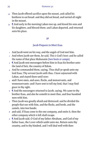 77 Genesis 32
Then Jacob offered sacrifice upon the mount, and called his
brethren to eat bread: and they did eat bread, and tarried all night
in the mount.
¶ And early in the morning Laban rose up, and kissed his sons and
his daughters, and blessed them: and Laban departed, and returned
unto his place.
32
Jacob Prepares to Meet Esau
And Jacob went on his way, and the angels of God met him.
And when Jacob saw them, he said, This is God’s host: and he called
the name of that place Mahanaim [two hosts or camps].
¶ And Jacob sent messengers before him to Esau his brother unto
the land of Seir, the country of Edom.
And he commanded them, saying, Thus shall ye speak unto my
lord Esau; Thy servant Jacob saith thus, I have sojourned with
Laban, and stayed there until now:
and I have oxen, and asses, flocks, and menservants, and
womenservants: and I have sent to tell my lord, that I may find
grace in thy sight.
¶ And the messengers returned to Jacob, saying, We came to thy
brother Esau, and also he cometh to meet thee, and four hundred
men with him.
Then Jacob was greatly afraid and distressed: and he divided the
people that was with him, and the flocks, and herds, and the
camels, into two bands;
and said, If Esau come to the one company, and smite it, then the
other company which is left shall escape.
¶ And Jacob said, O God of my father Abraham, and God of my
father Isaac, the Lord which saidst unto me, Return unto thy
country, and to thy kindred, and I will deal well with thee:
54
55
1
2
3
4
5
6
7
8
9
 