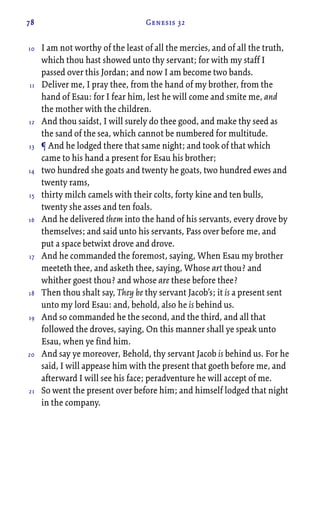 78 Genesis 32
I am not worthy of the least of all the mercies, and of all the truth,
which thou hast showed unto thy servant; for with my staff I
passed over this Jordan; and now I am become two bands.
Deliver me, I pray thee, from the hand of my brother, from the
hand of Esau: for I fear him, lest he will come and smite me, and
the mother with the children.
And thou saidst, I will surely do thee good, and make thy seed as
the sand of the sea, which cannot be numbered for multitude.
¶ And he lodged there that same night; and took of that which
came to his hand a present for Esau his brother;
two hundred she goats and twenty he goats, two hundred ewes and
twenty rams,
thirty milch camels with their colts, forty kine and ten bulls,
twenty she asses and ten foals.
And he delivered them into the hand of his servants, every drove by
themselves; and said unto his servants, Pass over before me, and
put a space betwixt drove and drove.
And he commanded the foremost, saying, When Esau my brother
meeteth thee, and asketh thee, saying, Whose art thou? and
whither goest thou? and whose are these before thee?
Then thou shalt say, They be thy servant Jacob’s; it is a present sent
unto my lord Esau: and, behold, also he is behind us.
And so commanded he the second, and the third, and all that
followed the droves, saying, On this manner shall ye speak unto
Esau, when ye find him.
And say ye moreover, Behold, thy servant Jacob is behind us. For he
said, I will appease him with the present that goeth before me, and
afterward I will see his face; peradventure he will accept of me.
So went the present over before him; and himself lodged that night
in the company.
10
11
12
13
14
15
16
17
18
19
20
21
 
