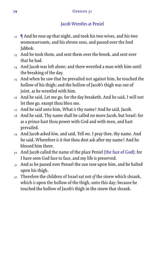 79 Genesis 32
Jacob Wrestles at Peniel
¶ And he rose up that night, and took his two wives, and his two
womenservants, and his eleven sons, and passed over the ford
Jabbok.
And he took them, and sent them over the brook, and sent over
that he had.
And Jacob was left alone; and there wrestled a man with him until
the breaking of the day.
And when he saw that he prevailed not against him, he touched the
hollow of his thigh; and the hollow of Jacob’s thigh was out of
joint, as he wrestled with him.
And he said, Let me go, for the day breaketh. And he said, I will not
let thee go, except thou bless me.
And he said unto him, What is thy name? And he said, Jacob.
And he said, Thy name shall be called no more Jacob, but Israel: for
as a prince hast thou power with God and with men, and hast
prevailed.
And Jacob asked him, and said, Tell me, I pray thee, thy name. And
he said, Wherefore is it that thou dost ask after my name? And he
blessed him there.
And Jacob called the name of the place Peniel [the face of God]: for
I have seen God face to face, and my life is preserved.
And as he passed over Penuel the sun rose upon him, and he halted
upon his thigh.
Therefore the children of Israel eat not of the sinew which shrank,
which is upon the hollow of the thigh, unto this day; because he
touched the hollow of Jacob’s thigh in the sinew that shrank.
22
23
24
25
26
27
28
29
30
31
32
 