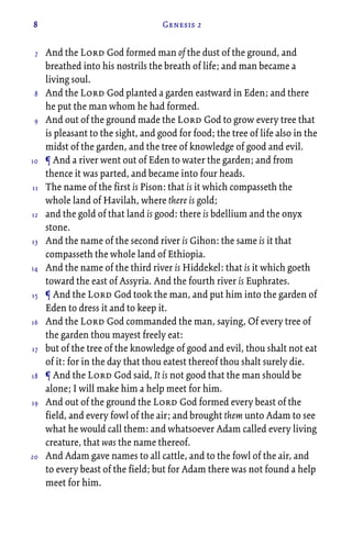 8 Genesis 2
And the Lord God formed man of the dust of the ground, and
breathed into his nostrils the breath of life; and man became a
living soul.
And the Lord God planted a garden eastward in Eden; and there
he put the man whom he had formed.
And out of the ground made the Lord God to grow every tree that
is pleasant to the sight, and good for food; the tree of life also in the
midst of the garden, and the tree of knowledge of good and evil.
¶ And a river went out of Eden to water the garden; and from
thence it was parted, and became into four heads.
The name of the first is Pison: that is it which compasseth the
whole land of Havilah, where there is gold;
and the gold of that land is good: there is bdellium and the onyx
stone.
And the name of the second river is Gihon: the same is it that
compasseth the whole land of Ethiopia.
And the name of the third river is Hiddekel: that is it which goeth
toward the east of Assyria. And the fourth river is Euphrates.
¶ And the Lord God took the man, and put him into the garden of
Eden to dress it and to keep it.
And the Lord God commanded the man, saying, Of every tree of
the garden thou mayest freely eat:
but of the tree of the knowledge of good and evil, thou shalt not eat
of it: for in the day that thou eatest thereof thou shalt surely die.
¶ And the Lord God said, It is not good that the man should be
alone; I will make him a help meet for him.
And out of the ground the Lord God formed every beast of the
field, and every fowl of the air; and brought them unto Adam to see
what he would call them: and whatsoever Adam called every living
creature, that was the name thereof.
And Adam gave names to all cattle, and to the fowl of the air, and
to every beast of the field; but for Adam there was not found a help
meet for him.
7
8
9
10
11
12
13
14
15
16
17
18
19
20
 