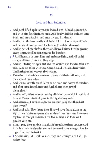 80 Genesis 33
33
Jacob and Esau Reconciled
And Jacob lifted up his eyes, and looked, and, behold, Esau came,
and with him four hundred men. And he divided the children unto
Leah, and unto Rachel, and unto the two handmaids.
And he put the handmaids and their children foremost, and Leah
and her children after, and Rachel and Joseph hindermost.
And he passed over before them, and bowed himself to the ground
seven times, until he came near to his brother.
¶ And Esau ran to meet him, and embraced him, and fell on his
neck, and kissed him: and they wept.
And he lifted up his eyes, and saw the women and the children, and
said, Who are those with thee? And he said, The children which
God hath graciously given thy servant.
Then the handmaidens came near, they and their children, and
they bowed themselves.
And Leah also with her children came near, and bowed themselves:
and after came Joseph near and Rachel, and they bowed
themselves.
And he said, What meanest thou by all this drove which I met? And
he said, These are to find grace in the sight of my lord.
And Esau said, I have enough, my brother; keep that thou hast
unto thyself.
And Jacob said, Nay, I pray thee, if now I have found grace in thy
sight, then receive my present at my hand: for therefore I have seen
thy face, as though I had seen the face of God, and thou wast
pleased with me.
Take, I pray thee, my blessing that is brought to thee; because God
hath dealt graciously with me, and because I have enough. And he
urged him, and he took it.
¶ And he said, Let us take our journey, and let us go, and I will go
before thee.
1
2
3
4
5
6
7
8
9
10
11
12
 