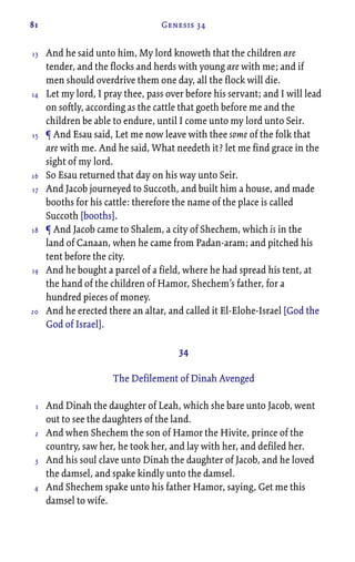 81 Genesis 34
And he said unto him, My lord knoweth that the children are
tender, and the flocks and herds with young are with me; and if
men should overdrive them one day, all the flock will die.
Let my lord, I pray thee, pass over before his servant; and I will lead
on softly, according as the cattle that goeth before me and the
children be able to endure, until I come unto my lord unto Seir.
¶ And Esau said, Let me now leave with thee some of the folk that
are with me. And he said, What needeth it? let me find grace in the
sight of my lord.
So Esau returned that day on his way unto Seir.
And Jacob journeyed to Succoth, and built him a house, and made
booths for his cattle: therefore the name of the place is called
Succoth [booths].
¶ And Jacob came to Shalem, a city of Shechem, which is in the
land of Canaan, when he came from Padan-aram; and pitched his
tent before the city.
And he bought a parcel of a field, where he had spread his tent, at
the hand of the children of Hamor, Shechem’s father, for a
hundred pieces of money.
And he erected there an altar, and called it El-Elohe-Israel [God the
God of Israel].
34
The Defilement of Dinah Avenged
And Dinah the daughter of Leah, which she bare unto Jacob, went
out to see the daughters of the land.
And when Shechem the son of Hamor the Hivite, prince of the
country, saw her, he took her, and lay with her, and defiled her.
And his soul clave unto Dinah the daughter of Jacob, and he loved
the damsel, and spake kindly unto the damsel.
And Shechem spake unto his father Hamor, saying, Get me this
damsel to wife.
13
14
15
16
17
18
19
20
1
2
3
4
 