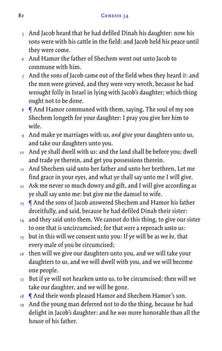 82 Genesis 34
And Jacob heard that he had defiled Dinah his daughter: now his
sons were with his cattle in the field: and Jacob held his peace until
they were come.
And Hamor the father of Shechem went out unto Jacob to
commune with him.
And the sons of Jacob came out of the field when they heard it: and
the men were grieved, and they were very wroth, because he had
wrought folly in Israel in lying with Jacob’s daughter; which thing
ought not to be done.
¶ And Hamor communed with them, saying, The soul of my son
Shechem longeth for your daughter: I pray you give her him to
wife.
And make ye marriages with us, and give your daughters unto us,
and take our daughters unto you.
And ye shall dwell with us: and the land shall be before you; dwell
and trade ye therein, and get you possessions therein.
And Shechem said unto her father and unto her brethren, Let me
find grace in your eyes, and what ye shall say unto me I will give.
Ask me never so much dowry and gift, and I will give according as
ye shall say unto me: but give me the damsel to wife.
¶ And the sons of Jacob answered Shechem and Hamor his father
deceitfully, and said, because he had defiled Dinah their sister:
and they said unto them, We cannot do this thing, to give our sister
to one that is uncircumcised; for that were a reproach unto us:
but in this will we consent unto you: If ye will be as we be, that
every male of you be circumcised;
then will we give our daughters unto you, and we will take your
daughters to us, and we will dwell with you, and we will become
one people.
But if ye will not hearken unto us, to be circumcised; then will we
take our daughter, and we will be gone.
¶ And their words pleased Hamor and Shechem Hamor’s son.
And the young man deferred not to do the thing, because he had
delight in Jacob’s daughter: and he was more honorable than all the
house of his father.
5
6
7
8
9
10
11
12
13
14
15
16
17
18
19
 