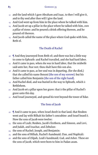 85 Genesis 35
and the land which I gave Abraham and Isaac, to thee I will give it,
and to thy seed after thee will I give the land.
And God went up from him in the place where he talked with him.
And Jacob set up a pillar in the place where he talked with him, even
a pillar of stone: and he poured a drink offering thereon, and he
poured oil thereon.
And Jacob called the name of the place where God spake with him,
Beth-el.
The Death of Rachel
¶ And they journeyed from Beth-el; and there was but a little way
to come to Ephrath: and Rachel travailed, and she had hard labor.
And it came to pass, when she was in hard labor, that the midwife
said unto her, Fear not; thou shalt have this son also.
And it came to pass, as her soul was in departing, (for she died,)
that she called his name Benoni [the son of my sorrow]: but his
father called him Benjamin [the son of the right hand].
And Rachel died, and was buried in the way to Ephrath, which is
Bethlehem.
And Jacob set a pillar upon her grave: that is the pillar of Rachel’s
grave unto this day.
And Israel journeyed, and spread his tent beyond the tower of Edar.
The Sons of Jacob
¶ And it came to pass, when Israel dwelt in that land, that Reuben
went and lay with Bilhah his father’s concubine: and Israel heard it.
Now the sons of Jacob were twelve:
the sons of Leah; Reuben, Jacob’s firstborn, and Simeon, and Levi,
and Judah, and Issachar, and Zebulun:
the sons of Rachel; Joseph, and Benjamin:
and the sons of Bilhah, Rachel’s handmaid; Dan, and Naphtali:
and the sons of Zilpah, Leah’s handmaid; Gad, and Asher. These are
the sons of Jacob, which were born to him in Padan-aram.
12
13
14
15
16
17
18
19
20
21
22
23
24
25
26
 