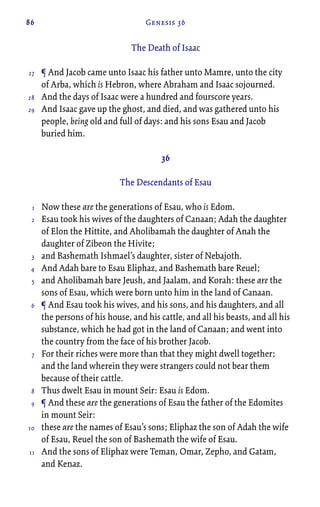 86 Genesis 36
The Death of Isaac
¶ And Jacob came unto Isaac his father unto Mamre, unto the city
of Arba, which is Hebron, where Abraham and Isaac sojourned.
And the days of Isaac were a hundred and fourscore years.
And Isaac gave up the ghost, and died, and was gathered unto his
people, being old and full of days: and his sons Esau and Jacob
buried him.
36
The Descendants of Esau
Now these are the generations of Esau, who is Edom.
Esau took his wives of the daughters of Canaan; Adah the daughter
of Elon the Hittite, and Aholibamah the daughter of Anah the
daughter of Zibeon the Hivite;
and Bashemath Ishmael’s daughter, sister of Nebajoth.
And Adah bare to Esau Eliphaz, and Bashemath bare Reuel;
and Aholibamah bare Jeush, and Jaalam, and Korah: these are the
sons of Esau, which were born unto him in the land of Canaan.
¶ And Esau took his wives, and his sons, and his daughters, and all
the persons of his house, and his cattle, and all his beasts, and all his
substance, which he had got in the land of Canaan; and went into
the country from the face of his brother Jacob.
For their riches were more than that they might dwell together;
and the land wherein they were strangers could not bear them
because of their cattle.
Thus dwelt Esau in mount Seir: Esau is Edom.
¶ And these are the generations of Esau the father of the Edomites
in mount Seir:
these are the names of Esau’s sons; Eliphaz the son of Adah the wife
of Esau, Reuel the son of Bashemath the wife of Esau.
And the sons of Eliphaz were Teman, Omar, Zepho, and Gatam,
and Kenaz.
27
28
29
1
2
3
4
5
6
7
8
9
10
11
 