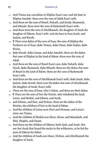 87 Genesis 36
And Timna was concubine to Eliphaz Esau’s son; and she bare to
Eliphaz Amalek: these were the sons of Adah Esau’s wife.
And these are the sons of Reuel; Nahath, and Zerah, Shammah,
and Mizzah: these were the sons of Bashemath Esau’s wife.
And these were the sons of Aholibamah, the daughter of Anah the
daughter of Zibeon, Esau’s wife: and she bare to Esau Jeush, and
Jaalam, and Korah.
¶ These were dukes of the sons of Esau: the sons of Eliphaz the
firstborn son of Esau; duke Teman, duke Omar, duke Zepho, duke
Kenaz,
duke Korah, duke Gatam, and duke Amalek: these are the dukes
that came of Eliphaz in the land of Edom: these were the sons of
Adah.
And these are the sons of Reuel Esau’s son; duke Nahath, duke
Zerah, duke Shammah, duke Mizzah: these are the dukes that came
of Reuel in the land of Edom: these are the sons of Bashemath
Esau’s wife.
And these are the sons of Aholibamah Esau’s wife; duke Jeush, duke
Jaalam, duke Korah: these were the dukes that came of Aholibamah
the daughter of Anah, Esau’s wife.
These are the sons of Esau, who is Edom, and these are their dukes.
¶ These are the sons of Seir the Horite, who inhabited the land;
Lotan, and Shobal, and Zibeon, and Anah,
and Dishon, and Ezer, and Dishan: these are the dukes of the
Horites, the children of Seir in the land of Edom.
And the children of Lotan were Hori and Hemam; and Lotan’s
sister was Timna.
And the children of Shobal were these; Alvan, and Manahath, and
Ebal, Shepho, and Onam.
And these are the children of Zibeon; both Ajah, and Anah: this
was that Anah that found the mules in the wilderness, as he fed the
asses of Zibeon his father.
And the children of Anah were these; Dishon, and Aholibamah the
daughter of Anah.
12
13
14
15
16
17
18
19
20
21
22
23
24
25
 