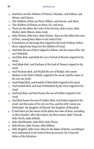 88 Genesis 36
And these are the children of Dishon; Hemdan, and Eshban, and
Ithran, and Cheran.
The children of Ezer are these; Bilhan, and Zaavan, and Akan.
The children of Dishan are these; Uz, and Aran.
These are the dukes that came of the Horites; duke Lotan, duke
Shobal, duke Zibeon, duke Anah,
duke Dishon, duke Ezer, duke Dishan: these are the dukes that came
of Hori, among their dukes in the land of Seir.
¶ And these are the kings that reigned in the land of Edom, before
there reigned any king over the children of Israel.
And Bela the son of Beor reigned in Edom: and the name of his city
was Dinhabah.
And Bela died, and Jobab the son of Zerah of Bozrah reigned in his
stead.
And Jobab died, and Husham of the land of Temani reigned in his
stead.
And Husham died, and Hadad the son of Bedad, who smote
Midian in the field of Moab, reigned in his stead: and the name of
his city was Avith.
And Hadad died, and Samlah of Masrekah reigned in his stead.
And Samlah died, and Saul of Rehoboth by the river reigned in his
stead.
And Saul died, and Baal-hanan the son of Achbor reigned in his
stead.
And Baal-hanan the son of Achbor died, and Hadar reigned in his
stead: and the name of his city was Pau; and his wife’s name was
Mehetabel, the daughter of Matred, the daughter of Mezahab.
¶ And these are the names of the dukes that came of Esau, according
to their families, after their places, by their names; duke Timnah,
duke Alvah, duke Jetheth,
duke Aholibamah, duke Elah, duke Pinon,
duke Kenaz, duke Teman, duke Mibzar,
duke Magdiel, duke Iram: these be the dukes of Edom, according to
their habitations in the land of their possession: he is Esau the
father of the Edomites.
26
27
28
29
30
31
32
33
34
35
36
37
38
39
40
41
42
43
 