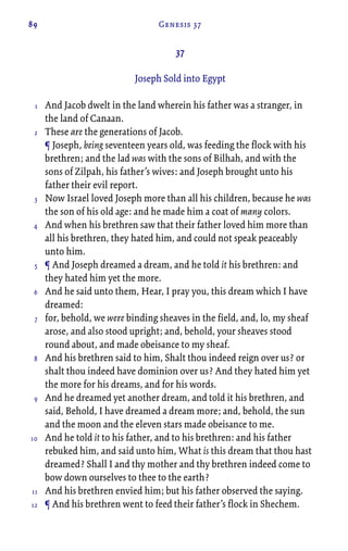 89 Genesis 37
37
Joseph Sold into Egypt
And Jacob dwelt in the land wherein his father was a stranger, in
the land of Canaan.
These are the generations of Jacob.
¶ Joseph, being seventeen years old, was feeding the flock with his
brethren; and the lad was with the sons of Bilhah, and with the
sons of Zilpah, his father’s wives: and Joseph brought unto his
father their evil report.
Now Israel loved Joseph more than all his children, because he was
the son of his old age: and he made him a coat of many colors.
And when his brethren saw that their father loved him more than
all his brethren, they hated him, and could not speak peaceably
unto him.
¶ And Joseph dreamed a dream, and he told it his brethren: and
they hated him yet the more.
And he said unto them, Hear, I pray you, this dream which I have
dreamed:
for, behold, we were binding sheaves in the field, and, lo, my sheaf
arose, and also stood upright; and, behold, your sheaves stood
round about, and made obeisance to my sheaf.
And his brethren said to him, Shalt thou indeed reign over us? or
shalt thou indeed have dominion over us? And they hated him yet
the more for his dreams, and for his words.
And he dreamed yet another dream, and told it his brethren, and
said, Behold, I have dreamed a dream more; and, behold, the sun
and the moon and the eleven stars made obeisance to me.
And he told it to his father, and to his brethren: and his father
rebuked him, and said unto him, What is this dream that thou hast
dreamed? Shall I and thy mother and thy brethren indeed come to
bow down ourselves to thee to the earth?
And his brethren envied him; but his father observed the saying.
¶ And his brethren went to feed their father’s flock in Shechem.
1
2
3
4
5
6
7
8
9
10
11
12
 