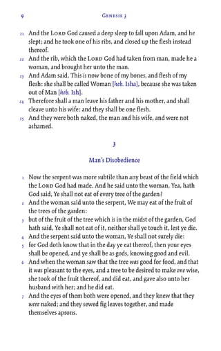 9 Genesis 3
And the Lord God caused a deep sleep to fall upon Adam, and he
slept; and he took one of his ribs, and closed up the flesh instead
thereof.
And the rib, which the Lord God had taken from man, made he a
woman, and brought her unto the man.
And Adam said, This is now bone of my bones, and flesh of my
flesh: she shall be called Woman [heb. Isha], because she was taken
out of Man [heb. Ish].
Therefore shall a man leave his father and his mother, and shall
cleave unto his wife: and they shall be one flesh.
And they were both naked, the man and his wife, and were not
ashamed.
3
Man’s Disobedience
Now the serpent was more subtile than any beast of the field which
the Lord God had made. And he said unto the woman, Yea, hath
God said, Ye shall not eat of every tree of the garden?
And the woman said unto the serpent, We may eat of the fruit of
the trees of the garden:
but of the fruit of the tree which is in the midst of the garden, God
hath said, Ye shall not eat of it, neither shall ye touch it, lest ye die.
And the serpent said unto the woman, Ye shall not surely die:
for God doth know that in the day ye eat thereof, then your eyes
shall be opened, and ye shall be as gods, knowing good and evil.
And when the woman saw that the tree was good for food, and that
it was pleasant to the eyes, and a tree to be desired to make one wise,
she took of the fruit thereof, and did eat, and gave also unto her
husband with her; and he did eat.
And the eyes of them both were opened, and they knew that they
were naked; and they sewed fig leaves together, and made
themselves aprons.
21
22
23
24
25
1
2
3
4
5
6
7
 