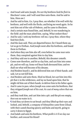 90 Genesis 37
And Israel said unto Joseph, Do not thy brethren feed the flock in
Shechem? come, and I will send thee unto them. And he said to
him, Here am I.
And he said to him, Go, I pray thee, see whether it be well with thy
brethren, and well with the flocks; and bring me word again. So he
sent him out of the vale of Hebron, and he came to Shechem.
And a certain man found him, and, behold, he was wandering in
the field: and the man asked him, saying, What seekest thou?
And he said, I seek my brethren: tell me, I pray thee, where they
feed their flocks.
And the man said, They are departed hence; for I heard them say,
Let us go to Dothan. And Joseph went after his brethren, and found
them in Dothan.
And when they saw him afar off, even before he came near unto
them, they conspired against him to slay him.
And they said one to another, Behold, this dreamer cometh.
Come now therefore, and let us slay him, and cast him into some
pit, and we will say, Some evil beast hath devoured him; and we
shall see what will become of his dreams.
And Reuben heard it, and he delivered him out of their hands; and
said, Let us not kill him.
And Reuben said unto them, Shed no blood, but cast him into this
pit that is in the wilderness, and lay no hand upon him; that he
might rid him out of their hands, to deliver him to his father again.
And it came to pass, when Joseph was come unto his brethren, that
they stripped Joseph out of his coat, his coat of many colors that was
on him;
and they took him, and cast him into a pit: and the pit was empty,
there was no water in it.
¶ And they sat down to eat bread: and they lifted up their eyes and
looked, and, behold, a company of Ishmaelites came from Gilead,
with their camels bearing spicery and balm and myrrh, going to
carry it down to Egypt.
And Judah said unto his brethren, What profit is it if we slay our
brother, and conceal his blood?
13
14
15
16
17
18
19
20
21
22
23
24
25
26
 