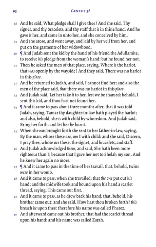 93 Genesis 38
And he said, What pledge shall I give thee? And she said, Thy
signet, and thy bracelets, and thy staff that is in thine hand. And he
gave it her, and came in unto her, and she conceived by him.
And she arose, and went away, and laid by her veil from her, and
put on the garments of her widowhood.
¶ And Judah sent the kid by the hand of his friend the Adullamite,
to receive his pledge from the woman’s hand: but he found her not.
Then he asked the men of that place, saying, Where is the harlot,
that was openly by the wayside? And they said, There was no harlot
in this place.
And he returned to Judah, and said, I cannot find her; and also the
men of the place said, that there was no harlot in this place.
And Judah said, Let her take it to her, lest we be shamed: behold, I
sent this kid, and thou hast not found her.
¶ And it came to pass about three months after, that it was told
Judah, saying, Tamar thy daughter-in-law hath played the harlot;
and also, behold, she is with child by whoredom. And Judah said,
Bring her forth, and let her be burnt.
When she was brought forth she sent to her father-in-law, saying,
By the man, whose these are, am I with child: and she said, Discern,
I pray thee, whose are these, the signet, and bracelets, and staff.
And Judah acknowledged them, and said, She hath been more
righteous than I; because that I gave her not to Shelah my son. And
he knew her again no more.
¶ And it came to pass in the time of her travail, that, behold, twins
were in her womb.
And it came to pass, when she travailed, that the one put out his
hand: and the midwife took and bound upon his hand a scarlet
thread, saying, This came out first.
And it came to pass, as he drew back his hand, that, behold, his
brother came out: and she said, How hast thou broken forth? this
breach be upon thee: therefore his name was called Pharez.
And afterward came out his brother, that had the scarlet thread
upon his hand: and his name was called Zarah.
18
19
20
21
22
23
24
25
26
27
28
29
30
 