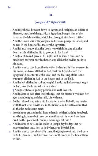 94 Genesis 39
39
Joseph and Potiphar’s Wife
And Joseph was brought down to Egypt; and Potiphar, an officer of
Pharaoh, captain of the guard, an Egyptian, bought him of the
hands of the Ishmaelites, which had brought him down thither.
And the Lord was with Joseph, and he was a prosperous man; and
he was in the house of his master the Egyptian.
And his master saw that the Lord was with him, and that the
Lord made all that he did to prosper in his hand.
And Joseph found grace in his sight, and he served him: and he
made him overseer over his house, and all that he had he put into
his hand.
And it came to pass from the time that he had made him overseer in
his house, and over all that he had, that the Lord blessed the
Egyptian’s house for Joseph’s sake; and the blessing of the Lord
was upon all that he had in the house, and in the field.
And he left all that he had in Joseph’s hand; and he knew not aught
he had, save the bread which he did eat.
¶ And Joseph was a goodly person, and well-favored.
And it came to pass after these things, that his master’s wife cast her
eyes upon Joseph; and she said, Lie with me.
But he refused, and said unto his master’s wife, Behold, my master
wotteth not what is with me in the house, and he hath committed
all that he hath to my hand;
there is none greater in this house than I; neither hath he kept back
any thing from me but thee, because thou art his wife: how then
can I do this great wickedness, and sin against God?
And it came to pass, as she spake to Joseph day by day, that he
hearkened not unto her, to lie by her, or to be with her.
And it came to pass about this time, that Joseph went into the house
to do his business; and there was none of the men of the house there
within.
1
2
3
4
5
6
7
8
9
10
11
 