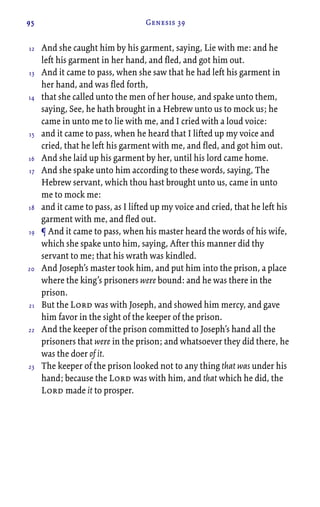 95 Genesis 39
And she caught him by his garment, saying, Lie with me: and he
left his garment in her hand, and fled, and got him out.
And it came to pass, when she saw that he had left his garment in
her hand, and was fled forth,
that she called unto the men of her house, and spake unto them,
saying, See, he hath brought in a Hebrew unto us to mock us; he
came in unto me to lie with me, and I cried with a loud voice:
and it came to pass, when he heard that I lifted up my voice and
cried, that he left his garment with me, and fled, and got him out.
And she laid up his garment by her, until his lord came home.
And she spake unto him according to these words, saying, The
Hebrew servant, which thou hast brought unto us, came in unto
me to mock me:
and it came to pass, as I lifted up my voice and cried, that he left his
garment with me, and fled out.
¶ And it came to pass, when his master heard the words of his wife,
which she spake unto him, saying, After this manner did thy
servant to me; that his wrath was kindled.
And Joseph’s master took him, and put him into the prison, a place
where the king’s prisoners were bound: and he was there in the
prison.
But the Lord was with Joseph, and showed him mercy, and gave
him favor in the sight of the keeper of the prison.
And the keeper of the prison committed to Joseph’s hand all the
prisoners that were in the prison; and whatsoever they did there, he
was the doer of it.
The keeper of the prison looked not to any thing that was under his
hand; because the Lord was with him, and that which he did, the
Lord made it to prosper.
12
13
14
15
16
17
18
19
20
21
22
23
 