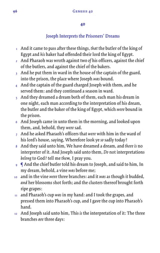 96 Genesis 40
40
Joseph Interprets the Prisoners’ Dreams
And it came to pass after these things, that the butler of the king of
Egypt and his baker had offended their lord the king of Egypt.
And Pharaoh was wroth against two of his officers, against the chief
of the butlers, and against the chief of the bakers.
And he put them in ward in the house of the captain of the guard,
into the prison, the place where Joseph was bound.
And the captain of the guard charged Joseph with them, and he
served them: and they continued a season in ward.
And they dreamed a dream both of them, each man his dream in
one night, each man according to the interpretation of his dream,
the butler and the baker of the king of Egypt, which were bound in
the prison.
And Joseph came in unto them in the morning, and looked upon
them, and, behold, they were sad.
And he asked Pharaoh’s officers that were with him in the ward of
his lord’s house, saying, Wherefore look ye so sadly today?
And they said unto him, We have dreamed a dream, and there is no
interpreter of it. And Joseph said unto them, Do not interpretations
belong to God? tell me them, I pray you.
¶ And the chief butler told his dream to Joseph, and said to him, In
my dream, behold, a vine was before me;
and in the vine were three branches: and it was as though it budded,
and her blossoms shot forth; and the clusters thereof brought forth
ripe grapes:
and Pharaoh’s cup was in my hand: and I took the grapes, and
pressed them into Pharaoh’s cup, and I gave the cup into Pharaoh’s
hand.
And Joseph said unto him, This is the interpretation of it: The three
branches are three days:
1
2
3
4
5
6
7
8
9
10
11
12
 
