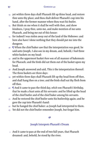 97 Genesis 41
yet within three days shall Pharaoh lift up thine head, and restore
thee unto thy place; and thou shalt deliver Pharaoh’s cup into his
hand, after the former manner when thou wast his butler.
But think on me when it shall be well with thee, and show
kindness, I pray thee, unto me, and make mention of me unto
Pharaoh, and bring me out of this house:
for indeed I was stolen away out of the land of the Hebrews: and
here also have I done nothing that they should put me into the
dungeon.
¶ When the chief baker saw that the interpretation was good, he
said unto Joseph, I also was in my dream, and, behold, I had three
white baskets on my head:
and in the uppermost basket there was of all manner of bakemeats
for Pharaoh; and the birds did eat them out of the basket upon my
head.
And Joseph answered and said, This is the interpretation thereof:
The three baskets are three days:
yet within three days shall Pharaoh lift up thy head from off thee,
and shall hang thee on a tree; and the birds shall eat thy flesh from
off thee.
¶ And it came to pass the third day, which was Pharaoh’s birthday,
that he made a feast unto all his servants: and he lifted up the head
of the chief butler and of the chief baker among his servants.
And he restored the chief butler unto his butlership again; and he
gave the cup into Pharaoh’s hand:
but he hanged the chief baker: as Joseph had interpreted to them.
Yet did not the chief butler remember Joseph, but forgat him.
41
Joseph Interprets Pharaoh’s Dream
And it came to pass at the end of two full years, that Pharaoh
dreamed: and, behold, he stood by the river.
13
14
15
16
17
18
19
20
21
22
23
1
 