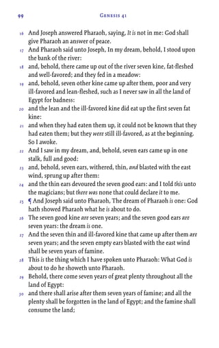 99 Genesis 41
And Joseph answered Pharaoh, saying, It is not in me: God shall
give Pharaoh an answer of peace.
And Pharaoh said unto Joseph, In my dream, behold, I stood upon
the bank of the river:
and, behold, there came up out of the river seven kine, fat-fleshed
and well-favored; and they fed in a meadow:
and, behold, seven other kine came up after them, poor and very
ill-favored and lean-fleshed, such as I never saw in all the land of
Egypt for badness:
and the lean and the ill-favored kine did eat up the first seven fat
kine:
and when they had eaten them up, it could not be known that they
had eaten them; but they were still ill-favored, as at the beginning.
So I awoke.
And I saw in my dream, and, behold, seven ears came up in one
stalk, full and good:
and, behold, seven ears, withered, thin, and blasted with the east
wind, sprung up after them:
and the thin ears devoured the seven good ears: and I told this unto
the magicians; but there was none that could declare it to me.
¶ And Joseph said unto Pharaoh, The dream of Pharaoh is one: God
hath showed Pharaoh what he is about to do.
The seven good kine are seven years; and the seven good ears are
seven years: the dream is one.
And the seven thin and ill-favored kine that came up after them are
seven years; and the seven empty ears blasted with the east wind
shall be seven years of famine.
This is the thing which I have spoken unto Pharaoh: What God is
about to do he showeth unto Pharaoh.
Behold, there come seven years of great plenty throughout all the
land of Egypt:
and there shall arise after them seven years of famine; and all the
plenty shall be forgotten in the land of Egypt; and the famine shall
consume the land;
16
17
18
19
20
21
22
23
24
25
26
27
28
29
30
 