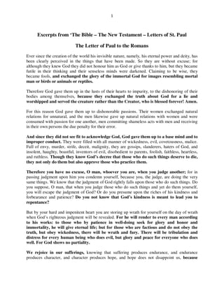 1



      Excerpts from ‘The Bible – The New Testament – Letters of St. Paul

                             The Letter of Paul to the Romans
[How we lost power?]
Ever since the creation of the world his invisible nature, namely, his eternal power and deity, has
been clearly perceived in the things that have been made. So they are without excuse; for
although they knew God they did not honour him as God or give thanks to him, but they became
futile in their thinking and their senseless minds were darkened. Claiming to be wise, they
became fools, and exchanged the glory of the immortal God for images resembling mortal
man or birds or animals or reptiles.

Therefore God gave them up in the lusts of their hearts to impurity, to the dishonoring of their
bodies among themselves, because they exchanged the truth about God for a lie and
worshipped and served the creature rather than the Creator, who is blessed forever! Amen.

For this reason God gave them up to dishonorable passions. Their women exchanged natural
relations for unnatural, and the men likewise gave up natural relations with women and were
consumed with passion for one another, men committing shameless acts with men and receiving
in their own persons the due penalty for their error.

And since they did not see fit to acknowledge God, God gave them up to a base mind and to
improper conduct. They were filled with all manner of wickedness, evil, covetousness, malice.
Full of envy, murder, strife, deceit, malignity, they are gossips, slanderers, haters of God, and
insolent, haughty, boastful, inventors of evil, disobedient to parents, foolish, faithless, heartless,
and ruthless. Though they know God’s decree that those who do such things deserve to die,
they not only do them but also approve those who practice them.

Therefore you have no excuse, O man, whoever you are, when you judge another; for in
passing judgment upon him you condemn yourself, because you, the judge, are doing the very
same things. We know that the judgment of God rightly falls upon those who do such things. Do
you suppose, O man, that when you judge those who do such things and yet do them yourself,
you will escape the judgment of God? Or do you presume upon the riches of his kindness and
forbearance and patience? Do you not know that God’s kindness is meant to lead you to
repentance?

But by your hard and impenitent heart you are storing up wrath for yourself on the day of wrath
when God’s righteous judgment will be revealed. For he will render to every man according
to his works: to those who by patience in well-doing seek for glory and honor and
immortality, he will give eternal life; but for those who are factious and do not obey the
truth, but obey wickedness, there will be wrath and fury. There will be tribulation and
distress for every human being who does evil, but glory and peace for everyone who does
well. For God shows no partiality.
 