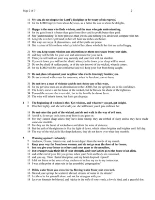 Page 2 of 7                                                                                        2


    11 My son, do not despise the Lord’s discipline or be weary of his reproof,
    12 for the LORD reprove him whom he loves, as a father the son in whom he delights.

    13   Happy is the man who finds wisdom, and the man who gets understanding,
    14   for the gain from it is better than gain from silver and its profit better then gold.
    15   She (understanding) is more precious than jewels, and nothing you desire can compare with her.
    16   Long life is in her right hand; in her left hand are riches and honor.
    17   Her ways are ways of pleasantness, and all her paths are peace.
    18   She is a tree of life to those who lay hold of her; those who hold her fast are called happy.

    21   My son, keep sound wisdom and discretion; let them not escape from your sight,
    22   and they will be life for your soul and adornment for your neck.
    23   Then you will walk on your way securely and your foot will not stumble.
    24   If you sit down, you will not be afraid; when you lie down, your sleep will be sweet.
    25   Do not be afraid of sudden panic, or of the ruin (storm) of the wicked, when it comes;
    26   for the LORD will be your confidence and will keep your foot from being caught.

    29 Do not plan evil against your neighbor who dwells trustingly besides you.
    30 Do not contend with a man for no reason, when he has done you no harm.

    31   Do not envy a man of violence and do not choose any of his ways,
    32   for the perverse men are an abomination to the LORD, but the uprights are in his confidence.
    33   The Lord’s curse is on the house of the wicked, but he blesses the abode of the righteous.
    34   Toward the scorners he is scornful, but to the humble he shows favor.
    35   The wise will inherit honor, but fools get disgrace.

4   7    The beginning of wisdom is this: Get wisdom, and whatever you get, get insight.
    8    Prize her highly, and she will exalt you; she will honor you if you embrace her.

    14 Do not enter the path of the wicked, and do not walk in the way of evil men.
    15 Avoid it; do not go on it; turn away from it and pass on.
    16 For they cannot sleep unless they have done wrong; they are robbed of sleep unless they have made
       some one stumble.
    17 For they eat the bread of wickedness and drink the wine of violence.
    18 But the path of the righteous is like the light of dawn, which shines brighter and brighter until full day.
    19 The way of the wicked is like deep darkness; they do not know over what they stumble.

5        Warning against Unchastely:
    7    And now, O sons, listen to me, and do not depart from the words of my mouth.
    8    Keep your way far from loose woman, and do not go near the door of her house,
    9    lest you give your honor to others and your years to the merciless,
    10   lest strangers take their fill of your strength, and your labors go to the house of an alien,
    11   and at the end of your life you groan, when your flesh and body are consumed,
    12   and you say, ‘How I hated discipline, and my heart despised reproof!
    13   I did not listen to the voice of my teachers or incline my ear to my instructors.
    14   I was at the point of utter ruin in the assembled congregation.’

    15   Drink water from you own cistern, flowing water from your own well.
    16   Should your springs be scattered abroad, streams of water in the streets?
    17   Let them be for yourself alone, and not for strangers with you.
    18   Let your fountain be blessed, and rejoice in the wife of your youth, a lovely hind, and a graceful doe.
 