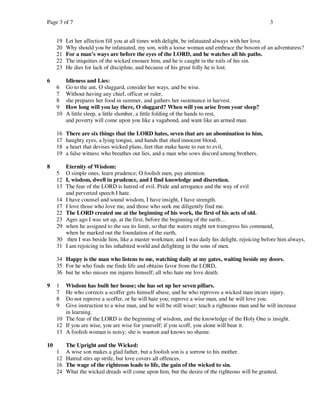 Page 3 of 7                                                                                       3


     19   Let her affection fill you at all times with delight, be infatuated always with her love.
     20   Why should you be infatuated, my son, with a loose woman and embrace the bosom of an adventuress?
     21   For a man’s ways are before the eyes of the LORD, and he watches all his paths.
     22   The iniquities of the wicked ensnare him, and he is caught in the toils of his sin.
     23   He dies for lack of discipline, and because of his great folly he is lost.

6         Idleness and Lies:
     6    Go to the ant, O sluggard, consider her ways, and be wise.
     7    Without having any chief, officer or ruler,
     8    she prepares her food in summer, and gathers her sustenance in harvest.
     9    How long will you lay there, O sluggard? When will you arise from your sleep?
     10   A little sleep, a little slumber, a little folding of the hands to rest,
          and poverty will come upon you like a vagabond, and want like an armed man.

     16   There are six things that the LORD hates, seven that are an abomination to him,
     17   haughty eyes, a lying tongue, and hands that shed innocent blood,
     18   a heart that devises wicked plans, feet that make haste to run to evil,
     19   a false witness who breathes out lies, and a man who sows discord among brothers.

8       Eternity of Wisdom:
     5 O simple ones, learn prudence; O foolish men, pay attention.
     12 I, wisdom, dwell in prudence, and I find knowledge and discretion.
     13 The fear of the LORD is hatred of evil. Pride and arrogance and the way of evil
        and perverted speech I hate.
     14 I have counsel and sound wisdom, I have insight, I have strength.
     17 I love those who love me, and those who seek me diligently find me.
     22 The LORD created me at the beginning of his work, the first of his acts of old.
     23 Ages ago I was set up, at the first, before the beginning of the earth…
     29 when he assigned to the sea its limit, so that the waters might not transgress his command,
        when he marked out the foundation of the earth,
     30 then I was beside him, like a master workman; and I was daily his delight, rejoicing before him always,
     31 I am rejoicing in his inhabited world and delighting in the sons of men.

     34 Happy is the man who listens to me, watching daily at my gates, waiting beside my doors.
     35 For he who finds me finds life and obtains favor from the LORD,
     36 but he who misses me injures himself; all who hate me love death.

9    1  Wisdom has built her house; she has set up her seven pillars.
     7  He who corrects a scoffer gets himself abuse, and he who reproves a wicked man incurs injury.
     8  Do not reprove a scoffer, or he will hate you; reprove a wise man, and he will love you.
     9  Give instruction to a wise man, and he will be still wiser; teach a righteous man and he will increase
        in learning.
     10 The fear of the LORD is the beginning of wisdom, and the knowledge of the Holy One is insight.
     12 If you are wise, you are wise for yourself; if you scoff, you alone will bear it.
     13 A foolish woman is noisy; she is wanton and knows no shame.

10      The Upright and the Wicked:
     1 A wise son makes a glad father, but a foolish son is a sorrow to his mother.
     12 Hatred stirs up strife, but love covers all offences.
     16 The wage of the righteous leads to life, the gain of the wicked to sin.
     24 What the wicked dreads will come upon him, but the desire of the righteous will be granted.
 