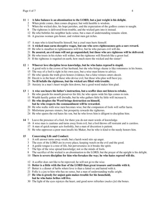 Page 4 of 7                                                                                         4


11 1      A false balance is an abomination to the LORD, but a just weight is his delight.
   2      When pride comes, then comes disgrace; but with humble is wisdom.
   7      When the wicked dies, his hope perishes, and the expectation of the godless comes to naught.
   8      The righteous is delivered from trouble, and the wicked gets into it instead.
   12     He who belittles his neighbor lacks sense, but a man of understanding remains silent.
   16     A gracious woman gets honor, and violent men get riches.

     17   A man who is kind benefits himself, but a cruel man hurts himself.
     18   A wicked man earns deceptive wages, but one who sows righteousness gets a sure reward.
     19   He who is steadfast in righteousness will live, but he who pursues evil will die.
     21   Be assured, an evil man will not go unpunished, but those who are righteous will be delivered.
     28   He who trusts in his riches will wither, but the righteous will flourish like a green leaf.
     31   If the righteous is requited on earth, how much more the wicked and the sinner!

12 1      Whoever love discipline loves knowledge, but he who hates reproof is stupid.
   4      A good wife is the crown of her husband, but she who brings shame is like rottenness in his bones.
   15     The way of a fool is right in his own eyes, but a wise man listens to advice.
   17     He who speaks the truth gives honest evidence, but a false witness utters deceit.
   20     Deceit is in the heart of those who devise evil, but those who plan well have joy.
   21     No ill befalls the righteous, but the wicked are filled with trouble.
   25     Anxiety in a man’s heart weighs him down, but a good word makes him glad.

13 1    A wise son hears his father’s instruction, but a scoffer does not listen to rebuke.
   3    He who guards his mouth preserves his life; he who opens wide his lips comes to ruin.
   11   Wealth hastily gotten will dwindle, but he who gathers little by little will increase it.
   13   He who despises the Word brings destruction on himself,
        but he who respects the commandment will be rewarded.
     20 He who walks with wise men becomes wise, but the companion of fools will suffer harm.
     21 Misfortune pursues sinners, but prosperity rewards the righteous.
     24 He who spares the rod hates his son, but he who loves him is diligent to discipline him.

14 7      Leave the presence of a fool, for there you do not meet words of knowledge.
   16     A wise man is cautious and turns away from evil, but a fool throws off restraint and is careless.
   17     A man of quick temper acts foolishly, but a man of discretion is patient.
   31     He who oppresses a poor man insults his Maker, but he who is kind to the needy honors him.

15        Concerning Life and Conduct:
     1    A soft answer turns away wrath, but a harsh word stirs up anger.
     3    The eyes of the LORD are in every place, keeping watch on the evil and the good.
     4    A gentle tongue is a tree of life, but perverseness in it breaks the spirit.
     7    The lips of the wise spread knowledge; not so the minds of fools.
     8    The sacrifice of the wicked is an abomination to the LORD, but the prayer of the upright is his delight.
     10   There is severe discipline for him who forsakes the way; he who hates reproof will die.

     12 A scoffer does not like to be reproved; he will not go to the wise.
     16 Better is a little with the fear of the LORD than great treasure and trouble with it.
     17 Better is a dinner of herbs where love is than a fatted ox and hatred with it.
     21 Folly is a joy to him who has no sense, but a man of understanding walks aright.
     27 He who is greedy for unjust gain makes trouble for his household,
        but he who hates bribes will live.
     30 The light of the eyes rejoices the heart, and good news refreshes (makes fat) the bones.
 