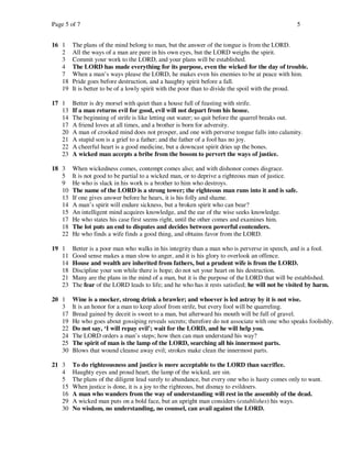 Page 5 of 7                                                                                      5


16 1    The plans of the mind belong to man, but the answer of the tongue is from the LORD.
   2    All the ways of a man are pure in his own eyes, but the LORD weighs the spirit.
   3    Commit your work to the LORD, and your plans will be established.
   4    The LORD has made everything for its purpose, even the wicked for the day of trouble.
   7    When a man’s ways please the LORD, he makes even his enemies to be at peace with him.
   18   Pride goes before destruction, and a haughty spirit before a fall.
   19   It is better to be of a lowly spirit with the poor than to divide the spoil with the proud.

17 1    Better is dry morsel with quiet than a house full of feasting with strife.
   13   If a man returns evil for good, evil will not depart from his house.
   14   The beginning of strife is like letting out water; so quit before the quarrel breaks out.
   17   A friend loves at all times, and a brother is born for adversity.
   20   A man of crooked mind does not prosper, and one with perverse tongue falls into calamity.
   21   A stupid son is a grief to a father; and the father of a fool has no joy.
   22   A cheerful heart is a good medicine, but a downcast spirit dries up the bones.
   23   A wicked man accepts a bribe from the bosom to pervert the ways of justice.

18 3    When wickedness comes, contempt comes also; and with dishonor comes disgrace.
   5    It is not good to be partial to a wicked man, or to deprive a righteous man of justice.
   9    He who is slack in his work is a brother to him who destroys.
   10   The name of the LORD is a strong tower; the righteous man runs into it and is safe.
   13   If one gives answer before he hears, it is his folly and shame.
   14   A man’s spirit will endure sickness, but a broken spirit who can bear?
   15   An intelligent mind acquires knowledge, and the ear of the wise seeks knowledge.
   17   He who states his case first seems right, until the other comes and examines him.
   18   The lot puts an end to disputes and decides between powerful contenders.
   22   He who finds a wife finds a good thing, and obtains favor from the LORD.

19 1    Better is a poor man who walks in his integrity than a man who is perverse in speech, and is a fool.
   11   Good sense makes a man slow to anger, and it is his glory to overlook an offence.
   14   House and wealth are inherited from fathers, but a prudent wife is from the LORD.
   18   Discipline your son while there is hope; do not set your heart on his destruction.
   21   Many are the plans in the mind of a man, but it is the purpose of the LORD that will be established.
   23   The fear of the LORD leads to life; and he who has it rests satisfied; he will not be visited by harm.

20 1    Wine is a mocker, strong drink a brawler; and whoever is led astray by it is not wise.
   3    It is an honor for a man to keep aloof from strife, but every fool will be quarreling.
   17   Bread gained by deceit is sweet to a man, but afterward his mouth will be full of gravel.
   19   He who goes about gossiping reveals secrets; therefore do not associate with one who speaks foolishly.
   22   Do not say, ‘I will repay evil’; wait for the LORD, and he will help you.
   24   The LORD orders a man’s steps; how then can man understand his way?
   25   The spirit of man is the lamp of the LORD, searching all his innermost parts.
   30   Blows that wound cleanse away evil; strokes make clean the innermost parts.

21 3    To do righteousness and justice is more acceptable to the LORD than sacrifice.
   4    Haughty eyes and proud heart, the lamp of the wicked, are sin.
   5    The plans of the diligent lead surely to abundance, but every one who is hasty comes only to want.
   15   When justice is done, it is a joy to the righteous, but dismay to evildoers.
   16   A man who wanders from the way of understanding will rest in the assembly of the dead.
   29   A wicked man puts on a bold face, but an upright man considers (establishes) his ways.
   30   No wisdom, no understanding, no counsel, can avail against the LORD.
 
