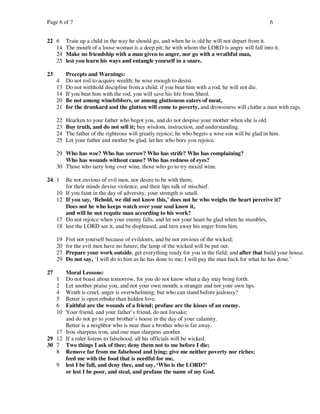 Page 6 of 7                                                                                         6


22 6      Train up a child in the way he should go, and when he is old he will not depart from it.
   14     The mouth of a loose woman is a deep pit; he with whom the LORD is angry will fall into it.
   24     Make no friendship with a man given to anger, nor go with a wrathful man,
   25     lest you learn his ways and entangle yourself in a snare.

23        Precepts and Warnings:
     4    Do not toil to acquire wealth; be wise enough to desist.
     13   Do not withhold discipline from a child; if you beat him with a rod, he will not die.
     14   If you beat him with the rod, you will save his life from Sheol.
     20   Be not among winebibbers, or among gluttonous eaters of meat,
     21   for the drunkard and the glutton will come to poverty, and drowsiness will clothe a man with rags.

     22   Hearken to your father who begot you, and do not despise your mother when she is old.
     23   Buy truth, and do not sell it; buy wisdom, instruction, and understanding.
     24   The father of the righteous will greatly rejoice; he who begets a wise son will be glad in him.
     25   Let your father and mother be glad, let her who bore you rejoice.

     29 Who has woe? Who has sorrow? Who has strife? Who has complaining?
        Who has wounds without cause? Who has redness of eyes?
     30 Those who tarry long over wine, those who go to try mixed wine.

24 1      Be not envious of evil men, nor desire to be with them;
          for their minds devise violence, and their lips talk of mischief.
     10   If you faint in the day of adversity, your strength is small.
     12   If you say, ‘Behold, we did not know this,’ does not he who weighs the heart perceive it?
          Does not he who keeps watch over your soul know it,
          and will he not requite man according to his work?
     17   Do not rejoice when your enemy falls, and let not your heart be glad when he stumbles,
     18   lest the LORD see it, and be displeased, and turn away his anger from him.

     19   Fret not yourself because of evildoers, and be not envious of the wicked;
     20   for the evil men have no future; the lamp of the wicked will be put out.
     27   Prepare your work outside, get everything ready for you in the field; and after that build your house.
     29   Do not say, ‘I will do to him as he has done to me; I will pay the man back for what he has done.’

27    Moral Lessons:
     1Do not boast about tomorrow, for you do not know what a day may bring forth.
     2Let another praise you, and not your own mouth; a stranger and not your own lips.
     4Wrath is cruel, anger is overwhelming; but who can stand before jealousy?
     5Better is open rebuke than hidden love.
     6Faithful are the wounds of a friend; profuse are the kisses of an enemy.
     10
      Your friend, and your father’s friend, do not forsake;
      and do not go to your brother’s house in the day of your calamity.
      Better is a neighbor who is near than a brother who is far away.
   17 Iron sharpens iron, and one man sharpens another.
29 12 If a ruler listens to falsehood, all his officials will be wicked.
30 7 Two things I ask of thee; deny them not to me before I die;
   8 Remove far from me falsehood and lying; give me neither poverty nor riches;
      feed me with the food that is needful for me,
   9 lest I be full, and deny thee, and say, ‘Who is the LORD?’
      or lest I be poor, and steal, and profane the name of my God.
 