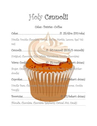 Holy Cannoli!
                     Cakes~Pastries~Coffee

Cakes…………………………………………………………$1 .25/slice ($10/cake)
(Vanilla, Double Chocolate, Carrot, Coffee, Marble, Lemon, Red Vel-
vet)

Cannolis…………………………………$1 .50/cannoli ($3.25/3 cannolis)
(Original, Chocolate Chip, White Macadamia, Double Chocolate)

Warm Cookies………………………$0 .75/cookie ($8/ baker’s dozen)
(Sugar, Candy, Chocolate Chip, Toffee Nut, Double Fudge, Snicker-
doodle)

Cupcakes………………………….…………………………$1 ($11/baker’s dozen)
(Vanilla Bean, Chocolate, Peanut Butter Chocolate, S’mores, Cookie
Dough)

Brownies…………………………...……………………….$1 ($11/baker’s dozen)

(Blondie, Chocolate, Chocolate Raspberry, Carmel Nut, Candy)
 
