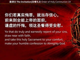 你们若真实悔罪，就当存信心，
前来到全能上帝的面前，
谦虚的忏悔，领这圣餐得受安慰。
Ye that do truly and earnestly repent of your sins,
draw near with faith,
and take this holy Sacrament to your comfort;
make your humble confession to Almighty God.
邀请文 The Invitation|圣餐礼文 Order of Holy Communion 19
 