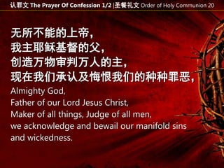 无所不能的上帝，
我主耶稣基督的父，
创造万物审判万人的主，
现在我们承认及悔恨我们的种种罪恶，
Almighty God,
Father of our Lord Jesus Christ,
Maker of all things, Judge of all men,
we acknowledge and bewail our manifold sins
and wickedness.
认罪文 The Prayer Of Confession 1/2 |圣餐礼文 Order of Holy Communion 20
 
