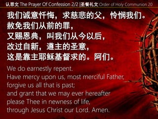 认罪文 The Prayer Of Confession 2/2 |圣餐礼文 Order of Holy Communion 20
我们诚意忏悔，求慈悲的父，怜悯我们。
赦免我们从前的罪，
又赐恩典，叫我们从今以后，
改过自新，遵主的圣意，
这是靠主耶稣基督求的。阿们。
We do earnestly repent.
Have mercy upon us, most merciful Father,
forgive us all that is past;
and grant that we may ever hereafter
please Thee in newness of life,
through Jesus Christ our Lord. Amen.
 