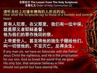 请听圣经上对谦卑懊悔的人所说的话：
Hear what the Scriptures say to those of a humble and contrite
heart:
若有人犯罪，在父那里，我们有一位中保，
就是那义者耶稣基督；
他为我们的罪作挽回的祭。
上帝爱世人，甚至将他的独生子赐给他们，
叫一切信他的，不至灭亡，反得永生。
安慰经文 The Lesson From The Holy Scriptures
圣餐礼文 Order of Holy Communion 22
If any man sin, we have an Advocate with the Father,
Jesus Christ the righteous, and He is the propitiation
for our sins. God so loved the world that He gave
His only Son, that whoever believes in Him
should not perish but have eternal life.
 
