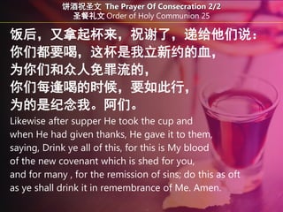 饭后，又拿起杯来，祝谢了，递给他们说：
你们都要喝，这杯是我立新约的血，
为你们和众人免罪流的，
你们每逢喝的时候，要如此行，
为的是纪念我。阿们。
Likewise after supper He took the cup and
when He had given thanks, He gave it to them,
saying, Drink ye all of this, for this is My blood
of the new covenant which is shed for you,
and for many , for the remission of sins; do this as oft
as ye shall drink it in remembrance of Me. Amen.
饼酒祝圣文 The Prayer Of Consecration 2/2
圣餐礼文 Order of Holy Communion 25
 