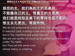慈悲的主，我们来到主的圣桌前，
不敢靠自己的义，惟靠主的大恩典，
我们就是拾取圣桌下的零碎也是不配的，
惟主永无更改，常施怜悯，
We do not presume to come to this, Thy table,
O merciful Lord, trusting in our own righteousness,
but in Thy manifold and great mercies.
We are not worthy so much as to gather up the crumbs
under Thy table,
but Thou art the same Lord,
whose mercy is unfailing.
谦恭近主文 A Prayer 1/2 | 圣餐礼文 Order of Holy Communion 26
 