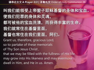 叫我们能领受上帝爱子耶稣基督的圣体和宝血。
使我们犯罪的身体和灵魂，
都可被他的宝血洗清，而获得丰富的生命。
我们就常住在基督里面，
基督也常住在我们里面，阿们。
Grant us, therefore, gracious Lord,
so to partake of these memorials
of Thy Son Jesus Christ ,
that we may be filled with the fullness of His life,
may grow into His likeness and may evermore
dwell in Him, and He in us. Amen.
谦恭近主文 A Prayer 2/2 | 圣餐礼文 Order of Holy Communion 26
 