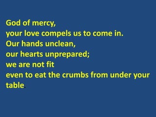 God of mercy,
your love compels us to come in.
Our hands unclean,
our hearts unprepared;
we are not fit
even to eat the crumbs from under your
table.
 