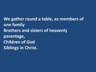 We gather round a table, as members of
one family
Brothers and sisters of heavenly
parentage,
Children of God
Siblings in ...