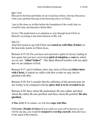 Holy Conﬁdence Scriptures 2-16-20
Eph 1:3-5

Blessed be the God and Father of our Lord Jesus Christ, who has blessed us
with every spiritual blessing in the heavenly places in Christ,
4 just as He chose us in Him before the foundation of the world, that we
would be holy and blameless before Him.
In love 5 He predestined us to adoption as sons through Jesus Christ to
Himself, according to the kind intention of His will
Eph.2:6
And God raised us up with Christ and seated us with Him (Father) in
the heavenly realms in Christ Jesus,
Romans 8:15-16: For you have not received a spirit of slavery leading to
fear again, but you have received a spirit of adoption as sons by which
we cry out, “Abba! Father!” 16 The Spirit Himself testiﬁes with our spirit
that we are children of God,
Romans 8:17: and if children, heirs also, heirs of God and fellow heirs
with Christ, if indeed we suffer with Him so that we may also be
gloriﬁed with Him.
Romans 8:18: For I consider that the sufferings of this present time are
not worthy to be compared with the glory that is to be revealed to us.
Romans 8:30: these whom He predestined, He also called; and these
whom He called, He also justiﬁed; and these whom He justiﬁed, He also
gloriﬁed.
2 Tim. 2:12: If we endure, we will also reign with Him
CS Lewis: (Weight of Glory) If you could see your self in heaven as you
will be one day, you would be tempted to worship yourself. John did twice
to the angel in Revelations.
 