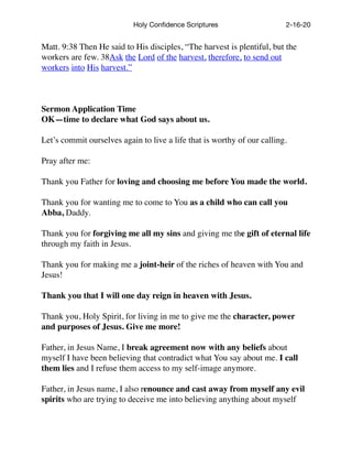 Holy Conﬁdence Scriptures 2-16-20
Matt. 9:38 Then He said to His disciples, “The harvest is plentiful, but the
workers are few. 38Ask the Lord of the harvest, therefore, to send out
workers into His harvest.”
Sermon Application Time
OK—time to declare what God says about us.
Let’s commit ourselves again to live a life that is worthy of our calling.
Pray after me:
Thank you Father for loving and choosing me before You made the world.
Thank you for wanting me to come to You as a child who can call you
Abba, Daddy.
Thank you for forgiving me all my sins and giving me the gift of eternal life
through my faith in Jesus.
Thank you for making me a joint-heir of the riches of heaven with You and
Jesus!
Thank you that I will one day reign in heaven with Jesus.
Thank you, Holy Spirit, for living in me to give me the character, power
and purposes of Jesus. Give me more!
Father, in Jesus Name, I break agreement now with any beliefs about
myself I have been believing that contradict what You say about me. I call
them lies and I refuse them access to my self-image anymore.
Father, in Jesus name, I also renounce and cast away from myself any evil
spirits who are trying to deceive me into believing anything about myself
 