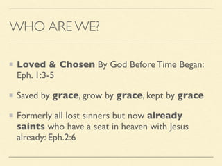 WHO ARE WE?
Loved & Chosen By God Before Time Began:
Eph. 1:3-5
Saved by grace, grow by grace, kept by grace
Formerly all lost sinners but now already
saints who have a seat in heaven with Jesus
already: Eph.2:6
 