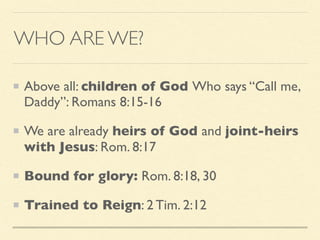 WHO ARE WE?
Above all: children of God Who says “Call me,
Daddy”: Romans 8:15-16
We are already heirs of God and joint-heirs
with Jesus: Rom. 8:17
Bound for glory: Rom. 8:18, 30
Trained to Reign: 2 Tim. 2:12
 