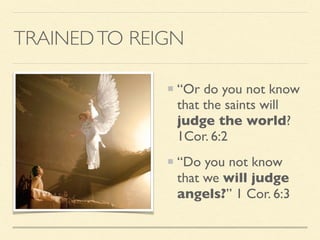 “Or do you not know
that the saints will
judge the world?
1Cor. 6:2
“Do you not know
that we will judge
angels?” 1 Cor. 6:3
TRAINEDTO REIGN
 